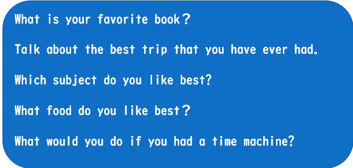 スピーチマラソン例
What is your favorite book？

Talk about the best trip that you have ever had.

Which subject do you like best? 

What food do you like best？
 
What would you do if you had a time machine?